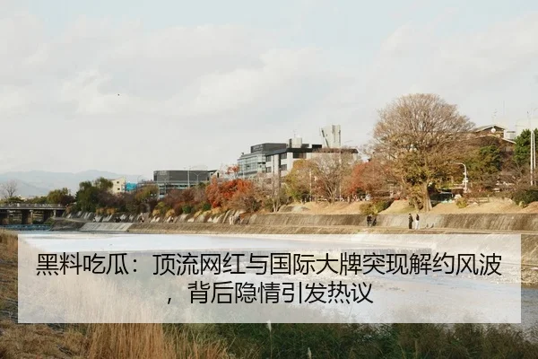 黑料吃瓜：顶流网红与国际大牌突现解约风波，背后隐情引发热议